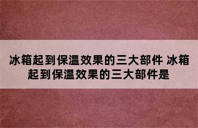 冰箱起到保温效果的三大部件 冰箱起到保温效果的三大部件是